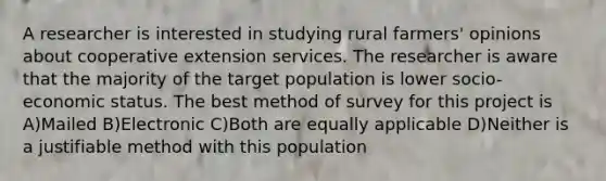 A researcher is interested in studying rural farmers' opinions about cooperative extension services. The researcher is aware that the majority of the target population is lower socio-economic status. The best method of survey for this project is A)Mailed B)Electronic C)Both are equally applicable D)Neither is a justifiable method with this population