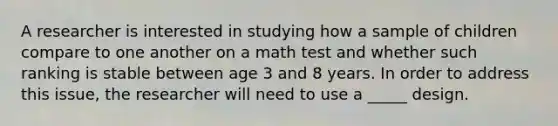 A researcher is interested in studying how a sample of children compare to one another on a math test and whether such ranking is stable between age 3 and 8 years. In order to address this issue, the researcher will need to use a _____ design.