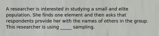 A researcher is interested in studying a small and elite population. She finds one element and then asks that respondents provide her with the names of others in the group. This researcher is using _____ sampling.