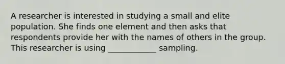 A researcher is interested in studying a small and elite population. She finds one element and then asks that respondents provide her with the names of others in the group. This researcher is using ____________ sampling.