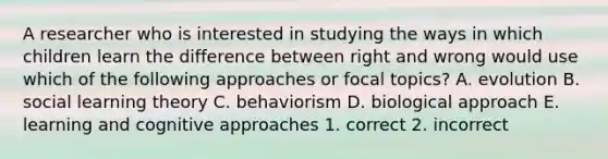 A researcher who is interested in studying the ways in which children learn the difference between right and wrong would use which of the following approaches or focal topics? A. evolution B. social learning theory C. behaviorism D. biological approach E. learning and cognitive approaches 1. correct 2. incorrect