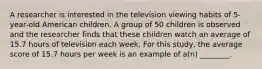 A researcher is interested in the television viewing habits of 5-year-old American children. A group of 50 children is observed and the researcher finds that these children watch an average of 15.7 hours of television each week. For this study, the average score of 15.7 hours per week is an example of a(n) ________.