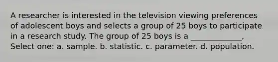 A researcher is interested in the television viewing preferences of adolescent boys and selects a group of 25 boys to participate in a research study. The group of 25 boys is a _____________, Select one: a. sample. b. statistic. c. parameter. d. population.