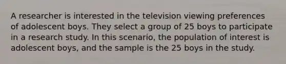 A researcher is interested in the television viewing preferences of adolescent boys. They select a group of 25 boys to participate in a research study. In this scenario, the population of interest is adolescent boys, and the sample is the 25 boys in the study.