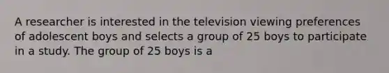 A researcher is interested in the television viewing preferences of adolescent boys and selects a group of 25 boys to participate in a study. The group of 25 boys is a