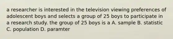 a researcher is interested in the television viewing preferences of adolescent boys and selects a group of 25 boys to participate in a research study. the group of 25 boys is a A. sample B. statistic C. population D. paramter