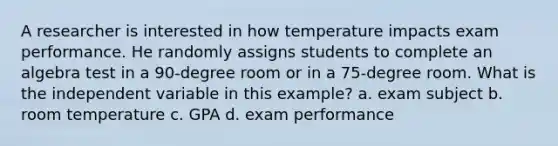 A researcher is interested in how temperature impacts exam performance. He randomly assigns students to complete an algebra test in a 90-degree room or in a 75-degree room. What is the independent variable in this example? a. exam subject b. room temperature c. GPA d. exam performance