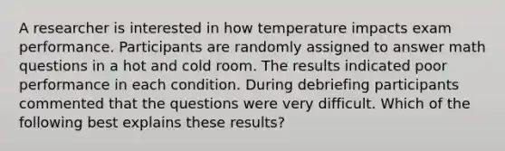 A researcher is interested in how temperature impacts exam performance. Participants are randomly assigned to answer math questions in a hot and cold room. The results indicated poor performance in each condition. During debriefing participants commented that the questions were very difficult. Which of the following best explains these results?