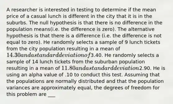 A researcher is interested in testing to determine if the mean price of a casual lunch is different in the city that it is in the suburbs. The null hypothesis is that there is no difference in the population means(i.e. the difference is zero). The alternative hypothesis is that there is a difference (i.e. the difference is not equal to zero). He randomly selects a sample of 9 lunch tickets from the city population resulting in a mean of 14.30 and a <a href='https://www.questionai.com/knowledge/kqGUr1Cldy-standard-deviation' class='anchor-knowledge'>standard deviation</a> of3.40. He randomly selects a sample of 14 lunch tickets from the suburban population resulting in a mean of 11.80 and a standard deviation2.90. He is using an alpha value of .10 to conduct this test. Assuming that the populations are normally distributed and that the population variances are approximately equal, the degrees of freedom for this problem are ___