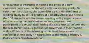 A researcher is interested in testing the effect of a new classroom curriculum on students with low reading ability. To select her participants, she administers a standardized test of reading ability to all 3rd graders at a nearby school and selects the 100 students with the lowest reading ability to participate. After receiving the new curriculum for a semester, the participants are tested again (using the same test as before) and the researcher finds a significant improvement in their reading ability. Which is of the following is the most likely source of confounds in this study? A Regression to the mean B History C Order effects D Instrumentation