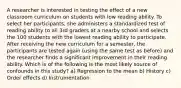 A researcher is interested in testing the effect of a new classroom curriculum on students with low reading ability. To select her participants, she administers a standardized test of reading ability to all 3rd graders at a nearby school and selects the 100 students with the lowest reading ability to participate. After receiving the new curriculum for a semester, the participants are tested again (using the same test as before) and the researcher finds a significant improvement in their reading ability. Which is of the following is the most likely source of confounds in this study? a) Regression to the mean b) History c) Order effects d) Instrumentation