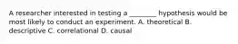 A researcher interested in testing a ________ hypothesis would be most likely to conduct an experiment. A. theoretical B. descriptive C. correlational D. causal