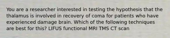 You are a researcher interested in testing the hypothesis that the thalamus is involved in recovery of coma for patients who have experienced damage brain. Which of the following techniques are best for this? LIFUS functional MRI TMS CT scan