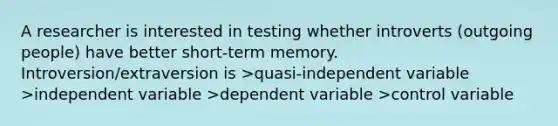 A researcher is interested in testing whether introverts (outgoing people) have better short-term memory. Introversion/extraversion is >quasi-independent variable >independent variable >dependent variable >control variable