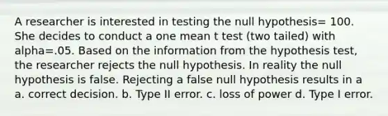 A researcher is interested in testing the null hypothesis= 100. She decides to conduct a one mean t test (two tailed) with alpha=.05. Based on the information from the hypothesis test, the researcher rejects the null hypothesis. In reality the null hypothesis is false. Rejecting a false null hypothesis results in a a. correct decision. b. Type II error. c. loss of power d. Type I error.