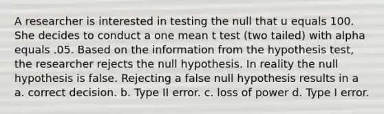 A researcher is interested in testing the null that u equals 100. She decides to conduct a one mean t test (two tailed) with alpha equals .05. Based on the information from the hypothesis test, the researcher rejects the null hypothesis. In reality the null hypothesis is false. Rejecting a false null hypothesis results in a a. correct decision. b. Type II error. c. loss of power d. Type I error.