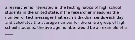 a researcher is interested in the texting habits of high school students in the united state. if the researcher measures the number of text messages that each individual sends each day and calculates the average number for the enitre group of high school students, the average number would be an example of a ____