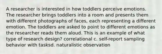 A researcher is interested in how toddlers perceive emotions. The researcher brings toddlers into a room and presents them with different photographs of faces, each representing a different emotion. The toddlers are asked to point to different emotions as the researcher reads them aloud. This is an example of what type of research design? correlational c. self-report sampling behavior with tasksd. naturalistic observation