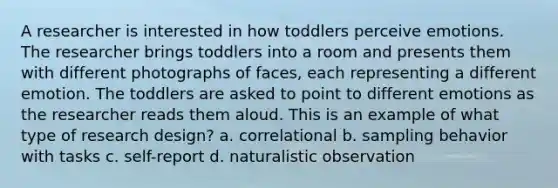 A researcher is interested in how toddlers perceive emotions. The researcher brings toddlers into a room and presents them with different photographs of faces, each representing a different emotion. The toddlers are asked to point to different emotions as the researcher reads them aloud. This is an example of what type of research design? a. correlational b. sampling behavior with tasks c. self-report d. naturalistic observation