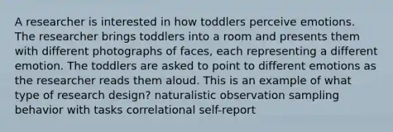 A researcher is interested in how toddlers perceive emotions. The researcher brings toddlers into a room and presents them with different photographs of faces, each representing a different emotion. The toddlers are asked to point to different emotions as the researcher reads them aloud. This is an example of what type of research design? naturalistic observation sampling behavior with tasks correlational self-report