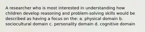 A researcher who is most interested in understanding how children develop reasoning and problem-solving skills would be described as having a focus on the: a. physical domain b. sociocultural domain c. personality domain d. cognitive domain