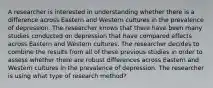 A researcher is interested in understanding whether there is a difference across Eastern and Western cultures in the prevalence of depression. The researcher knows that there have been many studies conducted on depression that have compared effects across Eastern and Western cultures. The researcher decides to combine the results from all of these previous studies in order to assess whether there are robust differences across Eastern and Western cultures in the prevalence of depression. The researcher is using what type of research method?