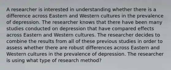 A researcher is interested in understanding whether there is a difference across Eastern and Western cultures in the prevalence of depression. The researcher knows that there have been many studies conducted on depression that have compared effects across Eastern and Western cultures. The researcher decides to combine the results from all of these previous studies in order to assess whether there are robust differences across Eastern and Western cultures in the prevalence of depression. The researcher is using what type of research method?