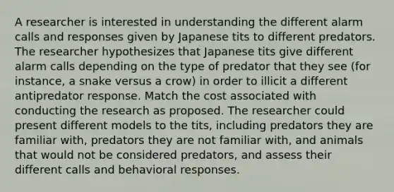 A researcher is interested in understanding the different alarm calls and responses given by Japanese tits to different predators. The researcher hypothesizes that Japanese tits give different alarm calls depending on the type of predator that they see (for instance, a snake versus a crow) in order to illicit a different antipredator response. Match the cost associated with conducting the research as proposed. The researcher could present different models to the tits, including predators they are familiar with, predators they are not familiar with, and animals that would not be considered predators, and assess their different calls and behavioral responses.