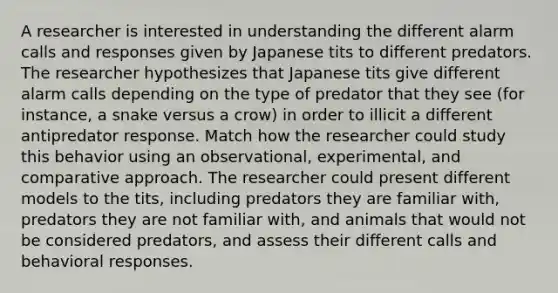 A researcher is interested in understanding the different alarm calls and responses given by Japanese tits to different predators. The researcher hypothesizes that Japanese tits give different alarm calls depending on the type of predator that they see (for instance, a snake versus a crow) in order to illicit a different antipredator response. Match how the researcher could study this behavior using an observational, experimental, and comparative approach. The researcher could present different models to the tits, including predators they are familiar with, predators they are not familiar with, and animals that would not be considered predators, and assess their different calls and behavioral responses.