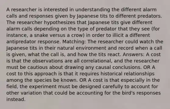 A researcher is interested in understanding the different alarm calls and responses given by Japanese tits to different predators. The researcher hypothesizes that Japanese tits give different alarm calls depending on the type of predator that they see (for instance, a snake versus a crow) in order to illicit a different antipredator response. Matching: The researcher could watch the Japanese tits in their natural environment and record when a call is given, what the call is, and how the tits react. Answers: A cost is that the observations are all correlational, and the researcher must be cautious about drawing any causal conclusions. OR A cost to this approach is that it requires historical relationships among the species be known. OR A cost is that especially in the field, the experiment must be designed carefully to account for other variation that could be accounting for the bird's responses instead.