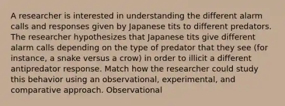 A researcher is interested in understanding the different alarm calls and responses given by Japanese tits to different predators. The researcher hypothesizes that Japanese tits give different alarm calls depending on the type of predator that they see (for instance, a snake versus a crow) in order to illicit a different antipredator response. Match how the researcher could study this behavior using an observational, experimental, and comparative approach. Observational