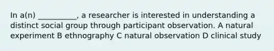 In a(n) __________, a researcher is interested in understanding a distinct social group through participant observation. A natural experiment B ethnography C natural observation D clinical study