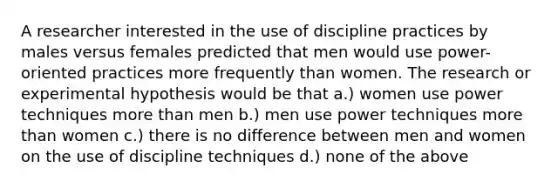 A researcher interested in the use of discipline practices by males versus females predicted that men would use power-oriented practices more frequently than women. The research or experimental hypothesis would be that a.) women use power techniques more than men b.) men use power techniques more than women c.) there is no difference between men and women on the use of discipline techniques d.) none of the above