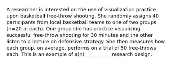 A researcher is interested on the use of visualization practice upon basketball free-throw shooting. She randomly assigns 40 participants from local basketball teams to one of two groups (n=20 in each). One group she has practice visualizing successful free-throw shooting for 30 minutes and the other listen to a lecture on defensive strategy. She then measures how each group, on average, performs on a trial of 50 free-throws each. This is an example of a(n) __________ research design.