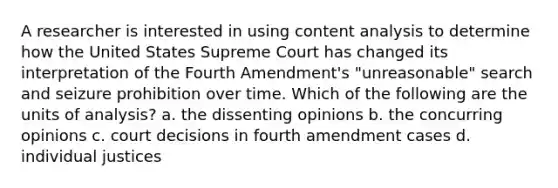 A researcher is interested in using content analysis to determine how the United States Supreme Court has changed its interpretation of the Fourth Amendment's "unreasonable" search and seizure prohibition over time. Which of the following are the units of analysis? a. the dissenting opinions b. the concurring opinions c. court decisions in fourth amendment cases d. individual justices