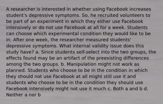 A researcher is interested in whether using Facebook increases student's depressive symptoms. So, he recruited volunteers to be part of an experiment in which they either use Facebook intensively or do not use Facebook at all for a week. Students can choose which experimental condition they would like to be in. After one week, the researcher measured students' depressive symptoms. What internal validity issue does this study have? a. Since students self-select into the two groups, the effects found may be an artifact of the preexisting differences among the two groups. b. Manipulation might not work as planned. Students who choose to be in the condition in which they should not use Facebook at all might still use it and students who choose to be in the condition they should use Facebook intensively might not use it much c. Both a and b d. Neither a nor b