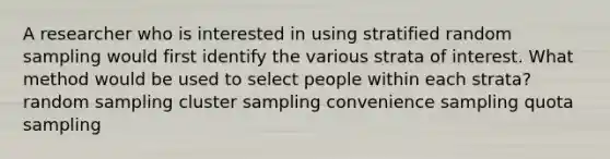 A researcher who is interested in using stratified random sampling would first identify the various strata of interest. What method would be used to select people within each strata? random sampling cluster sampling convenience sampling quota sampling