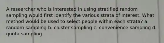 A researcher who is interested in using stratified random sampling would first identify the various strata of interest. What method would be used to select people within each strata? a. random sampling b. cluster sampling c. convenience sampling d. quota sampling