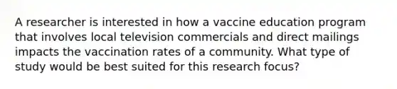 A researcher is interested in how a vaccine education program that involves local television commercials and direct mailings impacts the vaccination rates of a community. What type of study would be best suited for this research focus?