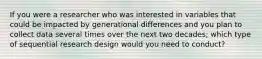 If you were a researcher who was interested in variables that could be impacted by generational differences and you plan to collect data several times over the next two decades; which type of sequential research design would you need to conduct?