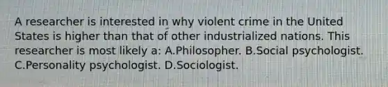 A researcher is interested in why violent crime in the United States is higher than that of other industrialized nations. This researcher is most likely a: A.Philosopher. B.Social psychologist. C.Personality psychologist. D.Sociologist.