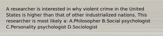 A researcher is interested in why violent crime in the United States is higher than that of other industrialized nations. This researcher is most likely a: A.Philosopher B.Social psychologist C.Personality psychologist D.Sociologist