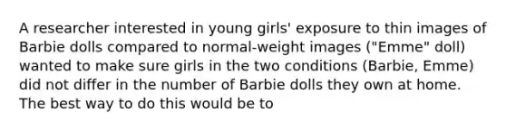 A researcher interested in young girls' exposure to thin images of Barbie dolls compared to normal-weight images ("Emme" doll) wanted to make sure girls in the two conditions (Barbie, Emme) did not differ in the number of Barbie dolls they own at home. The best way to do this would be to