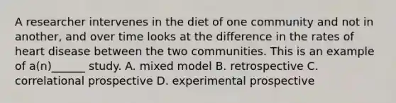 A researcher intervenes in the diet of one community and not in another, and over time looks at the difference in the rates of heart disease between the two communities. This is an example of a(n)______ study. A. mixed model B. retrospective C. correlational prospective D. experimental prospective