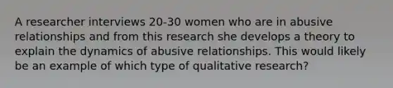 A researcher interviews 20-30 women who are in abusive relationships and from this research she develops a theory to explain the dynamics of abusive relationships. This would likely be an example of which type of qualitative research?