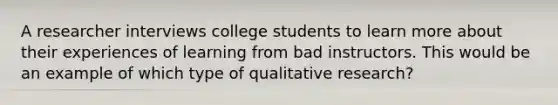 A researcher interviews college students to learn more about their experiences of learning from bad instructors. This would be an example of which type of qualitative research?