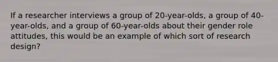 If a researcher interviews a group of 20-year-olds, a group of 40-year-olds, and a group of 60-year-olds about their gender role attitudes, this would be an example of which sort of research design?