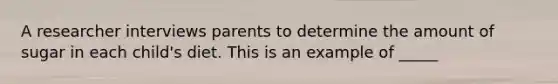 A researcher interviews parents to determine the amount of sugar in each child's diet. This is an example of _____