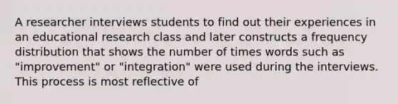 A researcher interviews students to find out their experiences in an educational research class and later constructs a frequency distribution that shows the number of times words such as "improvement" or "integration" were used during the interviews. This process is most reflective of