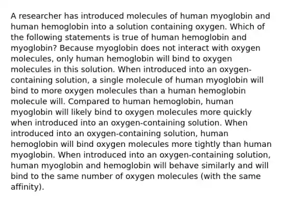 A researcher has introduced molecules of human myoglobin and human hemoglobin into a solution containing oxygen. Which of the following statements is true of human hemoglobin and myoglobin? Because myoglobin does not interact with oxygen molecules, only human hemoglobin will bind to oxygen molecules in this solution. When introduced into an oxygen-containing solution, a single molecule of human myoglobin will bind to more oxygen molecules than a human hemoglobin molecule will. Compared to human hemoglobin, human myoglobin will likely bind to oxygen molecules more quickly when introduced into an oxygen-containing solution. When introduced into an oxygen-containing solution, human hemoglobin will bind oxygen molecules more tightly than human myoglobin. When introduced into an oxygen-containing solution, human myoglobin and hemoglobin will behave similarly and will bind to the same number of oxygen molecules (with the same affinity).